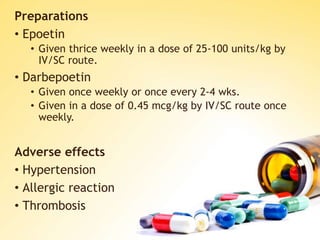 Preparations
• Epoetin
• Given thrice weekly in a dose of 25-100 units/kg by
IV/SC route.
• Darbepoetin
• Given once weekly or once every 2-4 wks.
• Given in a dose of 0.45 mcg/kg by IV/SC route once
weekly.
Adverse effects
• Hypertension
• Allergic reaction
• Thrombosis
 