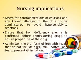 Nursing implications
• Assess for contraindications or cautions and
any known allergies to the drug to be
administered to avoid hypersensitivity
reactions.
• Ensure that iron deficiency anemia is
confirmed before administering drugs to
ensure proper use of the drug.
• Administer the oral form of iron with meals
that do not include eggs, milk, coffee, and
tea to prevent Gl irritation.
 