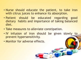 • Nurse should educate the patient, to take iron
with citrus juices to enhance its absorption.
• Patient should be educated regarding good
dietary habits and importance of taking balanced
diet.
• Take measures to alleviate constipation.
• IV infusion of iron should be given slowly to
prevent hypersensitivity.
• Monitor for adverse effects.
 