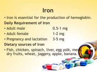 Iron
• Iron is essential for the production of hemoglobin.
Daily Requirement of Iron
• Adult male 0.5-1 mg
• Adult female 1-2 mg
• Pregnancy and lactation 3-5 mg
Dietary sources of iron
• Fish, chicken, spinach, liver, egg yolk, meat,
dry fruits, wheat, jaggery, apple, banana.
 