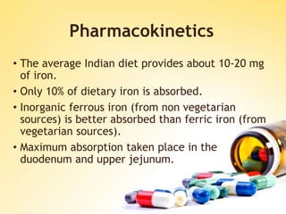 Pharmacokinetics
• The average Indian diet provides about 10-20 mg
of iron.
• Only 10% of dietary iron is absorbed.
• Inorganic ferrous iron (from non vegetarian
sources) is better absorbed than ferric iron (from
vegetarian sources).
• Maximum absorption taken place in the
duodenum and upper jejunum.
 