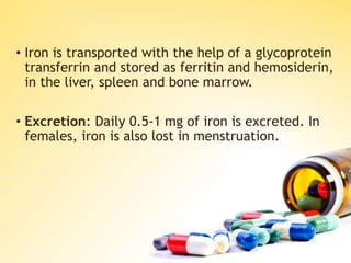 • Iron is transported with the help of a glycoprotein
transferrin and stored as ferritin and hemosiderin,
in the liver, spleen and bone marrow.
• Excretion: Daily 0.5-1 mg of iron is excreted. In
females, iron is also lost in menstruation.
 