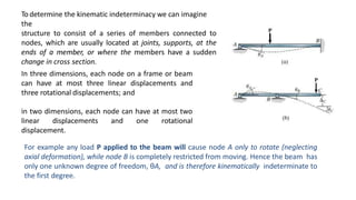 Todetermine the kinematic indeterminacy we can imagine
the
structure to consist of a series of members connected to
nodes, which are usually located at joints, supports, at the
ends of a member, or where the members have a sudden
change in cross section.
In three dimensions, each node on a frame or beam
can have at most three linear displacements and
three rotational displacements; and
in two dimensions, each node can have at most two
linear displacements and one rotational
displacement.
For example any load P applied to the beam will cause node A only to rotate (neglecting
axial deformation), while node B is completely restricted from moving. Hence the beam has
only one unknown degree of freedom, θA, and is therefore kinematically indeterminate to
the first degree.
 