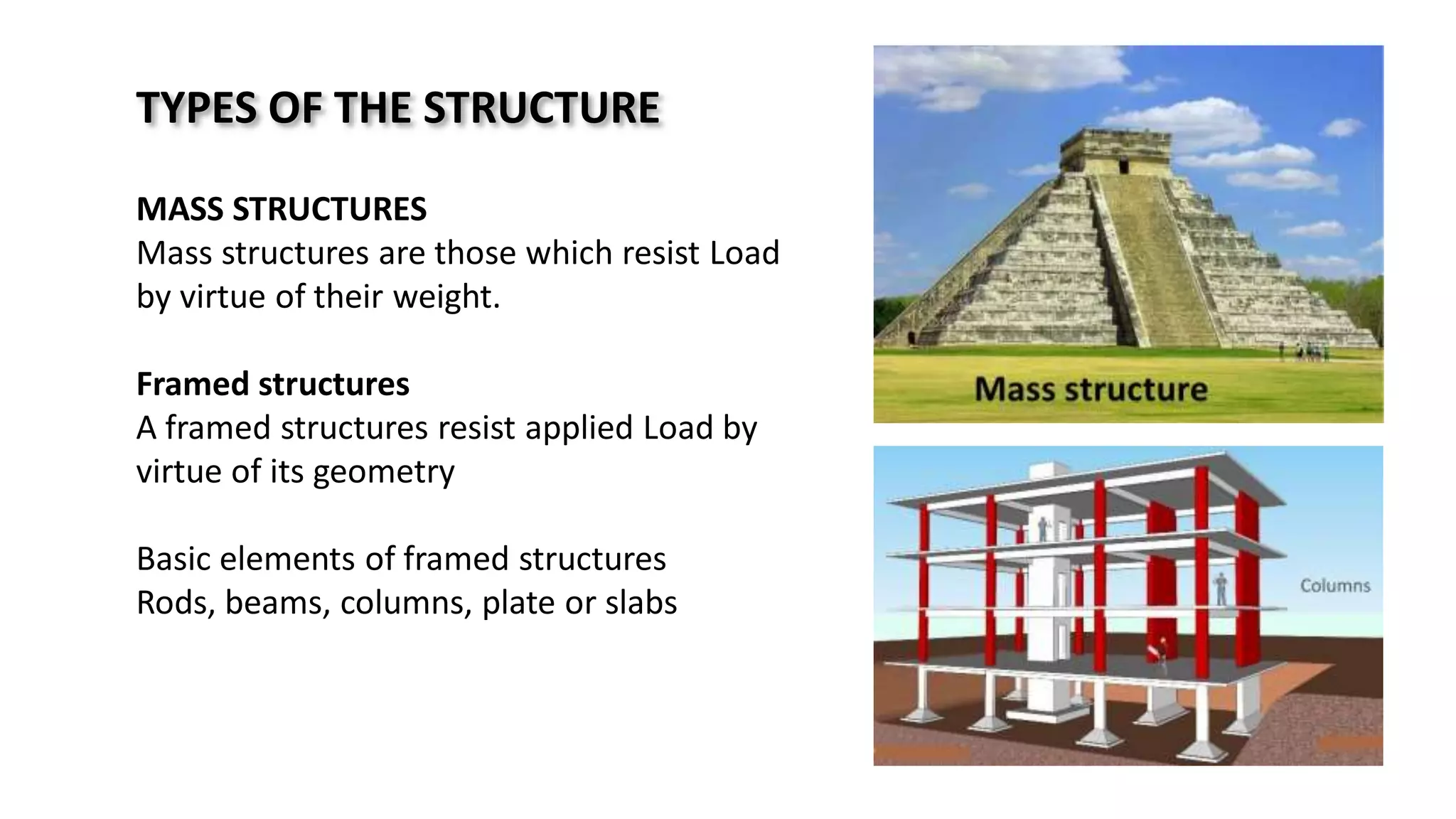 TYPES OF THE STRUCTURE
MASS STRUCTURES
Mass structures are those which resist Load
by virtue of their weight.
Framed structures
A framed structures resist applied Load by
virtue of its geometry
Basic elements of framed structures
Rods, beams, columns, plate or slabs
 