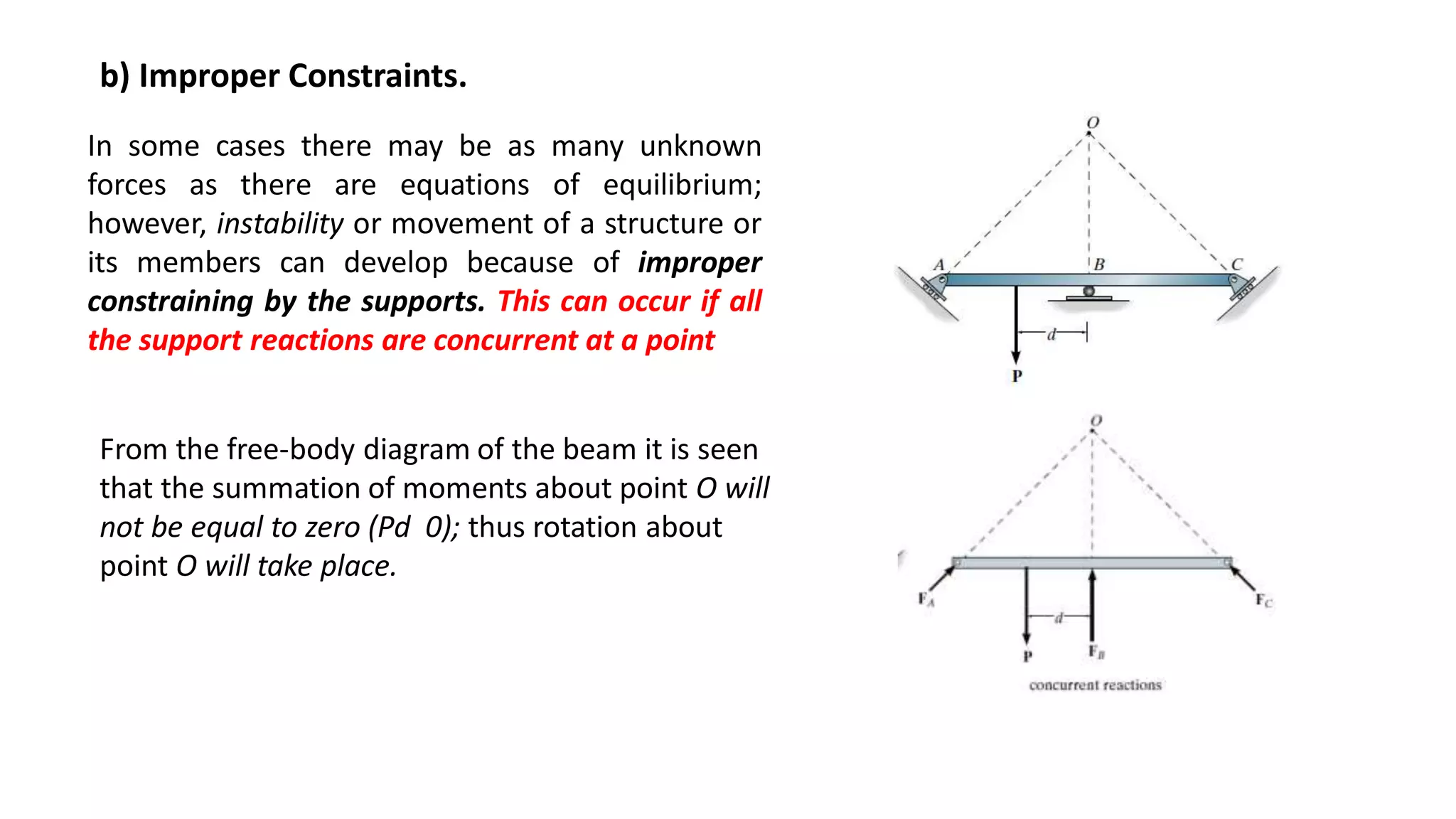 b) Improper Constraints.
In some cases there may be as many unknown
forces as there are equations of equilibrium;
however, instability or movement of a structure or
its members can develop because of improper
constraining by the supports. This can occur if all
the support reactions are concurrent at a point
From the free-body diagram of the beam it is seen
that the summation of moments about point O will
not be equal to zero (Pd 0); thus rotation about
point O will take place.
 