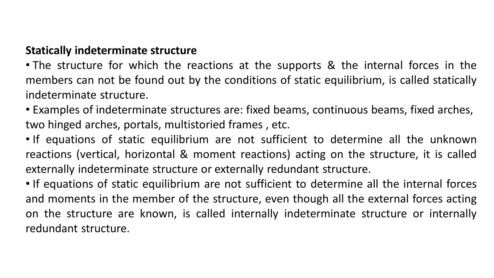 Statically indeterminate structure
• The structure for which the reactions at the supports & the internal forces in the
members can not be found out by the conditions of static equilibrium, is called statically
indeterminate structure.
• Examples of indeterminate structures are: fixed beams, continuous beams, fixed arches,
two hinged arches, portals, multistoried frames , etc.
• If equations of static equilibrium are not sufficient to determine all the unknown
reactions (vertical, horizontal & moment reactions) acting on the structure, it is called
externally indeterminate structure or externally redundant structure.
• If equations of static equilibrium are not sufficient to determine all the internal forces
and moments in the member of the structure, even though all the external forces acting
on the structure are known, is called internally indeterminate structure or internally
redundant structure.
 