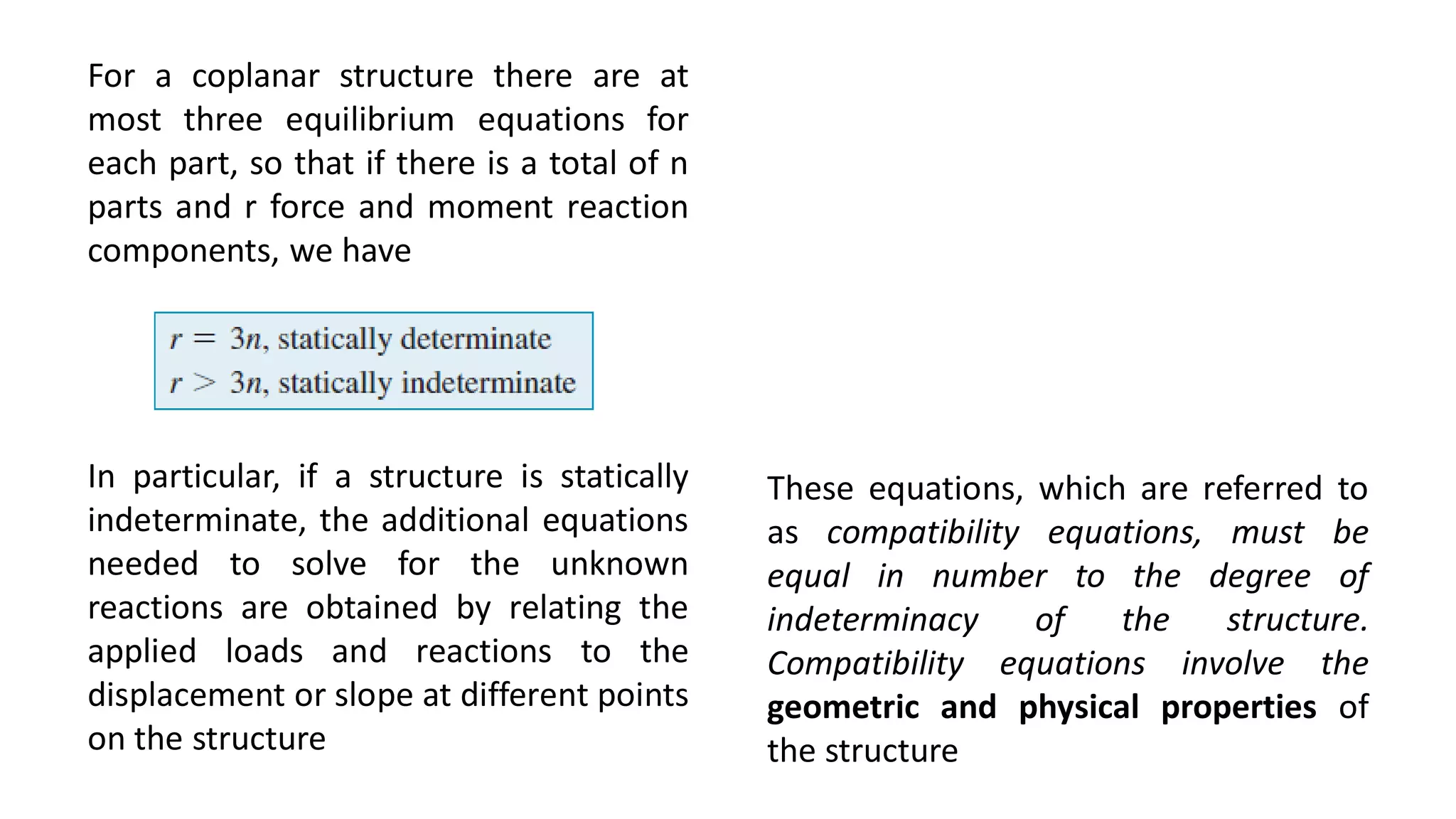For a coplanar structure there are at
most three equilibrium equations for
each part, so that if there is a total of n
parts and r force and moment reaction
components, we have
In particular, if a structure is statically
indeterminate, the additional equations
needed to solve for the unknown
reactions are obtained by relating the
applied loads and reactions to the
displacement or slope at different points
on the structure
These equations, which are referred to
as compatibility equations, must be
equal in number to the degree of
indeterminacy of the structure.
Compatibility equations involve the
geometric and physical properties of
the structure
 