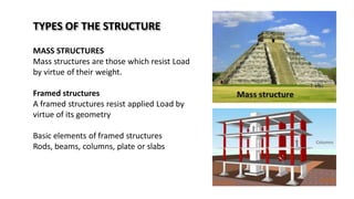 TYPES OF THE STRUCTURE
MASS STRUCTURES
Mass structures are those which resist Load
by virtue of their weight.
Framed structures
A framed structures resist applied Load by
virtue of its geometry
Basic elements of framed structures
Rods, beams, columns, plate or slabs
 