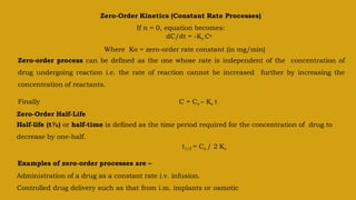 Zero-Order Kinetics (Constant Rate Processes)
If n = 0, equation becomes:
dC/dt = -Ko Co
Where Ko = zero-order rate constant (in mg/min)
Zero-order process can be defined as the one whose rate is independent of the concentration of
drug undergoing reaction i.e. the rate of reaction cannot be increased further by increasing the
concentration of reactants.
Finally C = Co – Ko t
Zero-Order Half-Life
Half-life (t½) or half-time is defined as the time period required for the concentration of drug to
decrease by one-half.
t1/2 = Co / 2 Ko
Examples of zero-order processes are –
Administration of a drug as a constant rate i.v. infusion.
Controlled drug delivery such as that from i.m. implants or osmotic
 