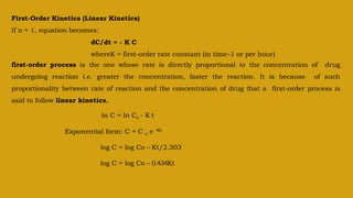 First-Order Kinetics (Linear Kinetics)
If n = 1, equation becomes:
dC/dt = - K C
whereK = first-order rate constant (in time–1 or per hour)
first-order process is the one whose rate is directly proportional to the concentration of drug
undergoing reaction i.e. greater the concentration, faster the reaction. It is because of such
proportionality between rate of reaction and the concentration of drug that a first-order process is
said to follow linear kinetics.
ln C = ln Co - K t
Exponential form: C = C o e –Kt
log C = log Co – Kt/2.303
log C = log Co – 0.434Kt
 