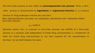 The first-order process is also called as monoexponential rate process. Thus, a first-
order process is characterized by logarithmic or exponential kinetics i.e. a constant
fraction of drug undergoes reaction per unit time.
Most pharmacokinetic processes viz. absorption, distribution and elimination follow
first-order kinetics
t1/2 = 0.693 / K
Equation shows that, in contrast to zero-order process, the half-life of a first-order
process is a constant and independent of initial drug concentration i.e. irrespective of
what the initial drug concentration is, the time required for the concentration to
decrease by one-half remains the same.
 