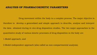 ANALYSIS OF PHARMACOKINETIC PARAMETERS
Drug movement within the body is a complex process. The major objective is
therefore to develop a generalized and simple approach to describe, analyse and interpret
the data obtained during in vivo drug disposition studies. The two major approaches in the
quantitative study of various kinetic processes of drug disposition in the body are
1.Model approach, and
2.Model-independent approach (also called as non-compartmental analysis).
 