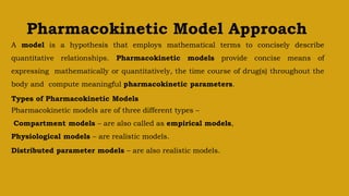 Pharmacokinetic Model Approach
A model is a hypothesis that employs mathematical terms to concisely describe
quantitative relationships. Pharmacokinetic models provide concise means of
expressing mathematically or quantitatively, the time course of drug(s) throughout the
body and compute meaningful pharmacokinetic parameters.
Types of Pharmacokinetic Models
Pharmacokinetic models are of three different types –
Compartment models – are also called as empirical models,
Physiological models – are realistic models.
Distributed parameter models – are also realistic models.
 