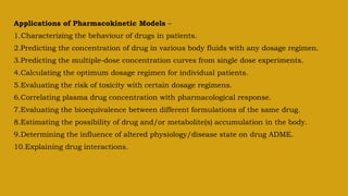 Applications of Pharmacokinetic Models –
1.Characterizing the behaviour of drugs in patients.
2.Predicting the concentration of drug in various body fluids with any dosage regimen.
3.Predicting the multiple-dose concentration curves from single dose experiments.
4.Calculating the optimum dosage regimen for individual patients.
5.Evaluating the risk of toxicity with certain dosage regimens.
6.Correlating plasma drug concentration with pharmacological response.
7.Evaluating the bioequivalence between different formulations of the same drug.
8.Estimating the possibility of drug and/or metabolite(s) accumulation in the body.
9.Determining the influence of altered physiology/disease state on drug ADME.
10.Explaining drug interactions.
 