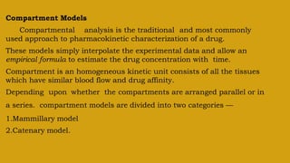 Compartment Models
Compartmental analysis is the traditional and most commonly
used approach to pharmacokinetic characterization of a drug.
These models simply interpolate the experimental data and allow an
empirical formula to estimate the drug concentration with time.
Compartment is an homogeneous kinetic unit consists of all the tissues
which have similar blood flow and drug affinity.
Depending upon whether the compartments are arranged parallel or in
a series. compartment models are divided into two categories —
1.Mammillary model
2.Catenary model.
 