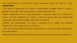 Since compartments are hypothetical in nature, compartment models are based on certain
ASSUMPTIONS –
1.The body is represented as a series of compartments arranged either in series or
parallel to each other, that communicate reversibly with each other.
2.Each compartment is not a real physiologic or anatomic region but a fictitious or
virtual one and considered as a tissue or group of tissues that have similar drug
distribution characteristics (similar blood flow and affinity).
3.Within each compartment, the drug is considered to be rapidly and uniformly
distributed i.e. the compartment is well-stirred.
4.The rate of drug movement between compartments (i.e. entry and exit) is described by
first-order kinetics.
5.Rate constants are used to represent rate of entry into and exit from the compartment.
 
