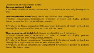 Classification of compartment models
One compartment Model:
Whole body considered as one compartment. compartment is kinetically homogeneous
unit.
Two compartment Model: Body tissues are classified into 2 categories:
1.Central compartment/Compartment 1:Consist of blood and highly perfused
tissues/organs like liver, lungs,kidneys,heart etc.
2.Peripheral or Tissue compartment/Compartment 2:Consists of poorly perfused and
slow equilibrating tissues like muscles, skin, adipose tissue.
Three compartment Model :Body tissues are classified into 3 categories:
1.Central compartment/Compartment 1:Consist of blood and highly perfused
tissues/organs like liver, lungs,kidneys,heart etc.
2.Peripheral or Tissue compartment/Compartment 2: Consists of poorly perfused and
slow equilibrating tissues like muscles,skin,adipose tissue.
3.Peripheral or Tissue compartment/Compartment 3: Consists of poorly/ no perfused
tissues like bones, tissue.
 