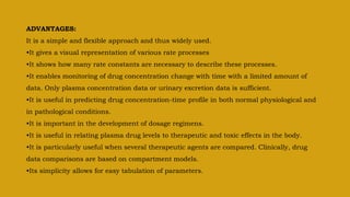 ADVANTAGES:
It is a simple and flexible approach and thus widely used.
•It gives a visual representation of various rate processes
•It shows how many rate constants are necessary to describe these processes.
•It enables monitoring of drug concentration change with time with a limited amount of
data. Only plasma concentration data or urinary excretion data is sufficient.
•It is useful in predicting drug concentration-time profile in both normal physiological and
in pathological conditions.
•It is important in the development of dosage regimens.
•It is useful in relating plasma drug levels to therapeutic and toxic effects in the body.
•It is particularly useful when several therapeutic agents are compared. Clinically, drug
data comparisons are based on compartment models.
•Its simplicity allows for easy tabulation of parameters.
 