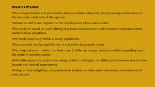 DISADVANTAGES:
The compartments and parameters bear no relationship with the physiological functions or
the anatomic structure of the species
•Extensive efforts are required in the development of an exact model
•The model is based on curve fitting of plasma concentration with complex multiexponential
mathematical equations.
•The model may vary within a study population.
•The approach can be applied only to a specific drug under study.
•The drug behaviour within the body may fit different compartmental models depending upon
the route of administration.
•Difficulties generally arise when using models to interpret the differences between results from
human and animal experiments.
•Owing to their simplicity, compartmental models are often misunderstood, overstretched or
even abused.
 