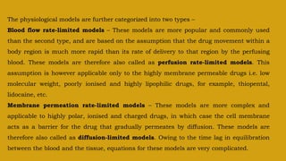 The physiological models are further categorized into two types –
Blood flow rate-limited models – These models are more popular and commonly used
than the second type, and are based on the assumption that the drug movement within a
body region is much more rapid than its rate of delivery to that region by the perfusing
blood. These models are therefore also called as perfusion rate-limited models. This
assumption is however applicable only to the highly membrane permeable drugs i.e. low
molecular weight, poorly ionised and highly lipophilic drugs, for example, thiopental,
lidocaine, etc.
Membrane permeation rate-limited models – These models are more complex and
applicable to highly polar, ionised and charged drugs, in which case the cell membrane
acts as a barrier for the drug that gradually permeates by diffusion. These models are
therefore also called as diffusion-limited models. Owing to the time lag in equilibration
between the blood and the tissue, equations for these models are very complicated.
 