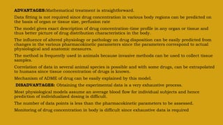 ADVANTAGES:Mathematical treatment is straightforward.
Data fitting is not required since drug concentration in various body regions can be predicted on
the basis of organ or tissue size, perfusion rate
The model gives exact description of drug concentration-time profile in any organ or tissue and
thus better picture of drug distribution characteristics in the body.
The influence of altered physiology or pathology on drug disposition can be easily predicted from
changes in the various pharmacokinetic parameters since the parameters correspond to actual
physiological and anatomic measures.
The method is frequently used in animals because invasive methods can be used to collect tissue
samples.
Correlation of data in several animal species is possible and with some drugs, can be extrapolated
to humans since tissue concentration of drugs is known.
Mechanism of ADME of drug can be easily explained by this model.
DISADVANTAGES: Obtaining the experimental data is a very exhaustive process.
Most physiological models assume an average blood flow for individual subjects and hence
prediction of individualized dosing is difficult.
The number of data points is less than the pharmacokinetic parameters to be assessed.
Monitoring of drug concentration in body is difficult since exhaustive data is required
 