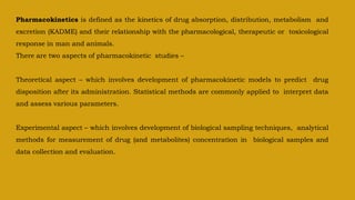 Pharmacokinetics is defined as the kinetics of drug absorption, distribution, metabolism and
excretion (KADME) and their relationship with the pharmacological, therapeutic or toxicological
response in man and animals.
There are two aspects of pharmacokinetic studies –
Theoretical aspect – which involves development of pharmacokinetic models to predict drug
disposition after its administration. Statistical methods are commonly applied to interpret data
and assess various parameters.
Experimental aspect – which involves development of biological sampling techniques, analytical
methods for measurement of drug (and metabolites) concentration in biological samples and
data collection and evaluation.
 