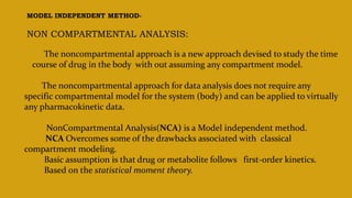 MODEL INDEPENDENT METHOD-
NON COMPARTMENTAL ANALYSIS:
The noncompartmental approach is a new approach devised to study the time
course of drug in the body with out assuming any compartment model.
The noncompartmental approach for data analysis does not require any
specific compartmental model for the system (body) and can be applied to virtually
any pharmacokinetic data.
NonCompartmental Analysis(NCA) is a Model independent method.
NCA Overcomes some of the drawbacks associated with classical
compartment modeling.
Basic assumption is that drug or metabolite follows first-order kinetics.
Based on the statistical moment theory.
 