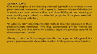 APPLICATIONS:
•The main purpose of the noncompartmental approach is to estimate various
pharmacokinetic parameters, such as systemic clearance, volume of distribution
at steady state, mean residence time, and bioavailability without assuming or
understanding any structural or mechanistic properties of the pharmacokinetic
behavior of a drug in the body
•In addition, many noncompartmental methods allow the estimation of those
pharmacokinetic parameters from drug concentration profiles without the
complicated, and often subjective, nonlinear regression processes required for
the compartmental models
•Owing to this versatility and ruggedness, the noncompartmental approach is a
primary pharmacokinetic data analysis method for the pharmaceutical industry.
 