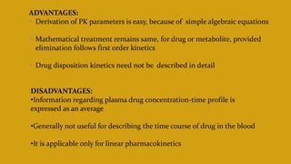 ADVANTAGES:
 Derivation of PK parameters is easy, because of simple algebraic equations
 Mathematical treatment remains same, for drug or metabolite, provided
elimination follows first order kinetics
 Drug disposition kinetics need not be described in detail
DISADVANTAGES:
•Information regarding plasma drug concentration-time profile is
expressed as an average
•Generally not useful for describing the time course of drug in the blood
•It is applicable only for linear pharmacokinetics
 
