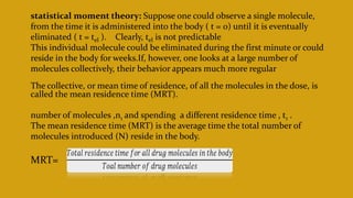 statistical moment theory: Suppose one could observe a single molecule,
from the time it is administered into the body ( t = 0) until it is eventually
eliminated ( t = tel ). Clearly, tel is not predictable
This individual molecule could be eliminated during the first minute or could
reside in the body for weeks.If, however, one looks at a large number of
molecules collectively, their behavior appears much more regular
The collective, or mean time of residence, of all the molecules in the dose, is
called the mean residence time (MRT).
number of molecules ,n1 and spending a different residence time , t1 .
The mean residence time (MRT) is the average time the total number of
molecules introduced (N) reside in the body.
MRT=
 