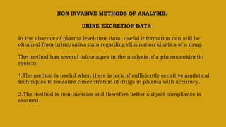 NON INVASIVE METHODS OF ANALYSIS:
URINE EXCRETION DATA
In the absence of plasma level-time data, useful information can still be
obtained from urine/saliva data regarding elimination kinetics of a drug.
The method has several advantages in the analysis of a pharmacokinetic
system:
1.The method is useful when there is lack of sufficiently sensitive analytical
techniques to measure concentration of drugs in plasma with accuracy.
2.The method is non-invasive and therefore better subject compliance is
assured.
 