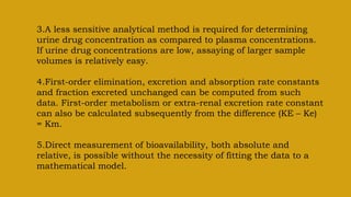 3.A less sensitive analytical method is required for determining
urine drug concentration as compared to plasma concentrations.
If urine drug concentrations are low, assaying of larger sample
volumes is relatively easy.
4.First-order elimination, excretion and absorption rate constants
and fraction excreted unchanged can be computed from such
data. First-order metabolism or extra-renal excretion rate constant
can also be calculated subsequently from the difference (KE – Ke)
= Km.
5.Direct measurement of bioavailability, both absolute and
relative, is possible without the necessity of fitting the data to a
mathematical model.
 