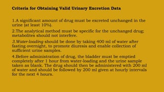 Criteria for Obtaining Valid Urinary Excretion Data
1.A significant amount of drug must be excreted unchanged in the
urine (at least 10%).
2.The analytical method must be specific for the unchanged drug;
metabolites should not interfere.
3.Water-loading should be done by taking 400 ml of water after
fasting overnight, to promote diuresis and enable collection of
sufficient urine samples.
4.Before administration of drug, the bladder must be emptied
completely after 1 hour from water-loading and the urine sample
taken as blank. The drug should then be administered with 200 ml
of water and should be followed by 200 ml given at hourly intervals
for the next 4 hours.
 