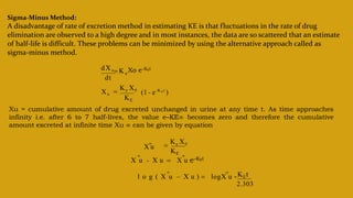 Sigma-Minus Method:
A disadvantage of rate of excretion method in estimating KE is that fluctuations in the rate of drug
elimination are observed to a high degree and in most instances, the data are so scattered that an estimate
of half-life is difficult. These problems can be minimized by using the alternative approach called as
sigma-minus method.
dXu
dt
Xo e–KEt
 K e
Xu 
Ke X0
KE
(1 - e-K E t
)
Xu = cumulative amount of drug excreted unchanged in urine at any time t. As time approaches
infinity i.e. after 6 to 7 half-lives, the value e–KE∞ becomes zero and therefore the cumulative
amount excreted at infinite time Xu ∞ can be given by equation
X u - X u  X u e–KEt
X u

 

Ke X0
KE
l o g ( X u – X u )  logX u -

2.303
KEt

 