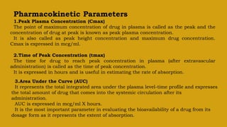 Pharmacokinetic Parameters
1.Peak Plasma Concentration (Cmax)
The point of maximum concentration of drug in plasma is called as the peak and the
concentration of drug at peak is known as peak plasma concentration.
It is also called as peak height concentration and maximum drug concentration.
Cmax is expressed in mcg/ml.
2.Time of Peak Concentration (tmax)
The time for drug to reach peak concentration in plasma (after extravascular
administration) is called as the time of peak concentration.
It is expressed in hours and is useful in estimating the rate of absorption.
3.Area Under the Curve (AUC)
It represents the total integrated area under the plasma level-time profile and expresses
the total amount of drug that comes into the systemic circulation after its
administration.
AUC is expressed in mcg/ml X hours.
It is the most important parameter in evaluating the bioavailability of a drug from its
dosage form as it represents the extent of absorption.
 
