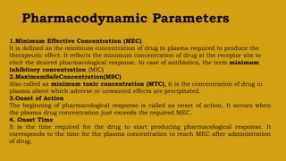 Pharmacodynamic Parameters
1.Minimum Effective Concentration (MEC)
It is defined as the minimum concentration of drug in plasma required to produce the
therapeutic effect. It reflects the minimum concentration of drug at the receptor site to
elicit the desired pharmacological response. In case of antibiotics, the term minimum
inhibitory concentration (MIC)
2.MaximumSafeConcentration(MSC)
Also called as minimum toxic concentration (MTC), it is the concentration of drug in
plasma above which adverse or unwanted effects are precipitated.
3.Onset of Action
The beginning of pharmacological response is called as onset of action. It occurs when
the plasma drug concentration just exceeds the required MEC.
4. Onset Time
It is the time required for the drug to start producing pharmacological response. It
corresponds to the time for the plasma concentration to reach MEC after administration
of drug.
 