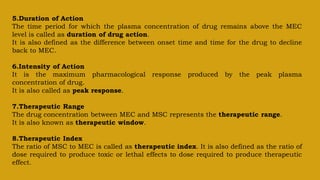 5.Duration of Action
The time period for which the plasma concentration of drug remains above the MEC
level is called as duration of drug action.
It is also defined as the difference between onset time and time for the drug to decline
back to MEC.
6.Intensity of Action
It is the maximum pharmacological response produced by the peak plasma
concentration of drug.
It is also called as peak response.
7.Therapeutic Range
The drug concentration between MEC and MSC represents the therapeutic range.
It is also known as therapeutic window.
8.Therapeutic Index
The ratio of MSC to MEC is called as therapeutic index. It is also defined as the ratio of
dose required to produce toxic or lethal effects to dose required to produce therapeutic
effect.
 