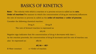 BASICS OF KINETICS
Rate: The velocity with which a reaction or a process occurs is called as its rate.
Order of reaction:The manner in which the concentration of drug (or reactants) influences
the rate of reaction or process is called as the order of reaction or order of process.
Consider the following chemical reaction:
Drug A Drug B
The rate of forward reaction is expressed as
-dA/dt
Negative sign indicates that the concentration of drug A decreases with time t.
As the reaction proceeds, the concentration of drug B increases and the rate of reaction can
also be expressed as: dB/dt
dC/dt = -KCn
K=Rate constant n =Order of reaction
 