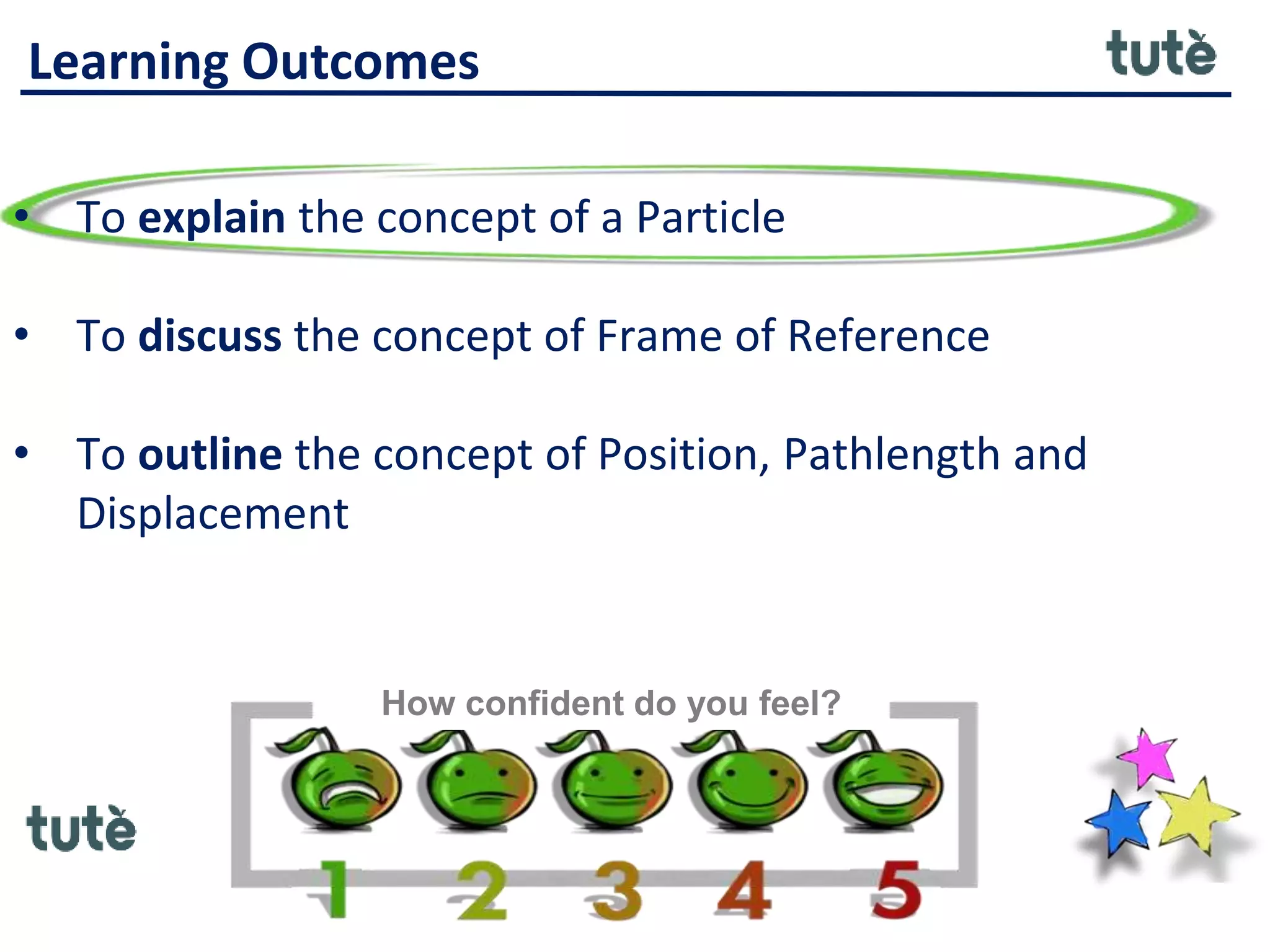 Learning Outcomes
• To explain the concept of a Particle
• To discuss the concept of Frame of Reference
• To outline the concept of Position, Pathlength and
Displacement
How confident do you feel?
 