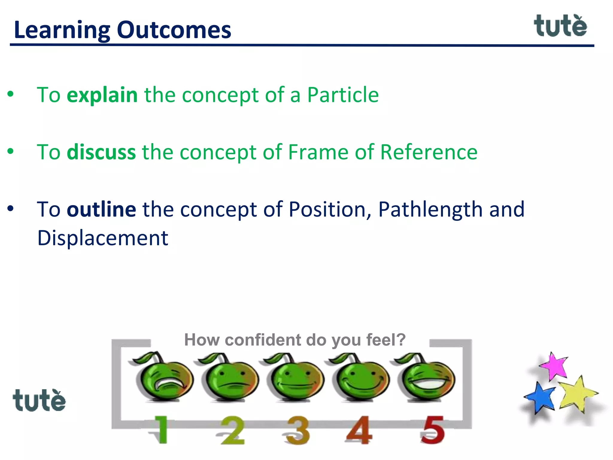 Learning Outcomes
• To explain the concept of a Particle
• To discuss the concept of Frame of Reference
• To outline the concept of Position, Pathlength and
Displacement
How confident do you feel?
 