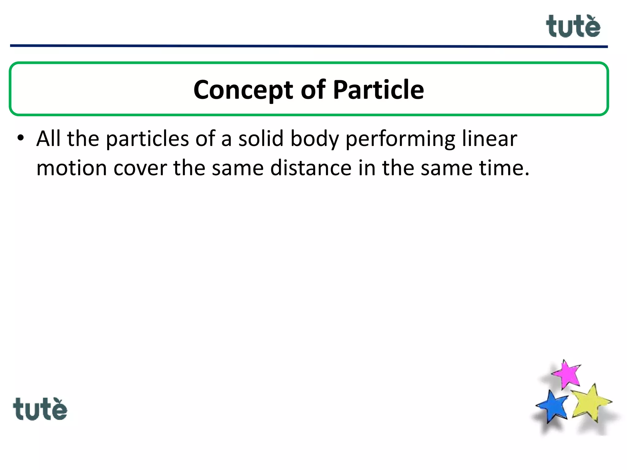 • All the particles of a solid body performing linear
motion cover the same distance in the same time.
Concept of Particle
 