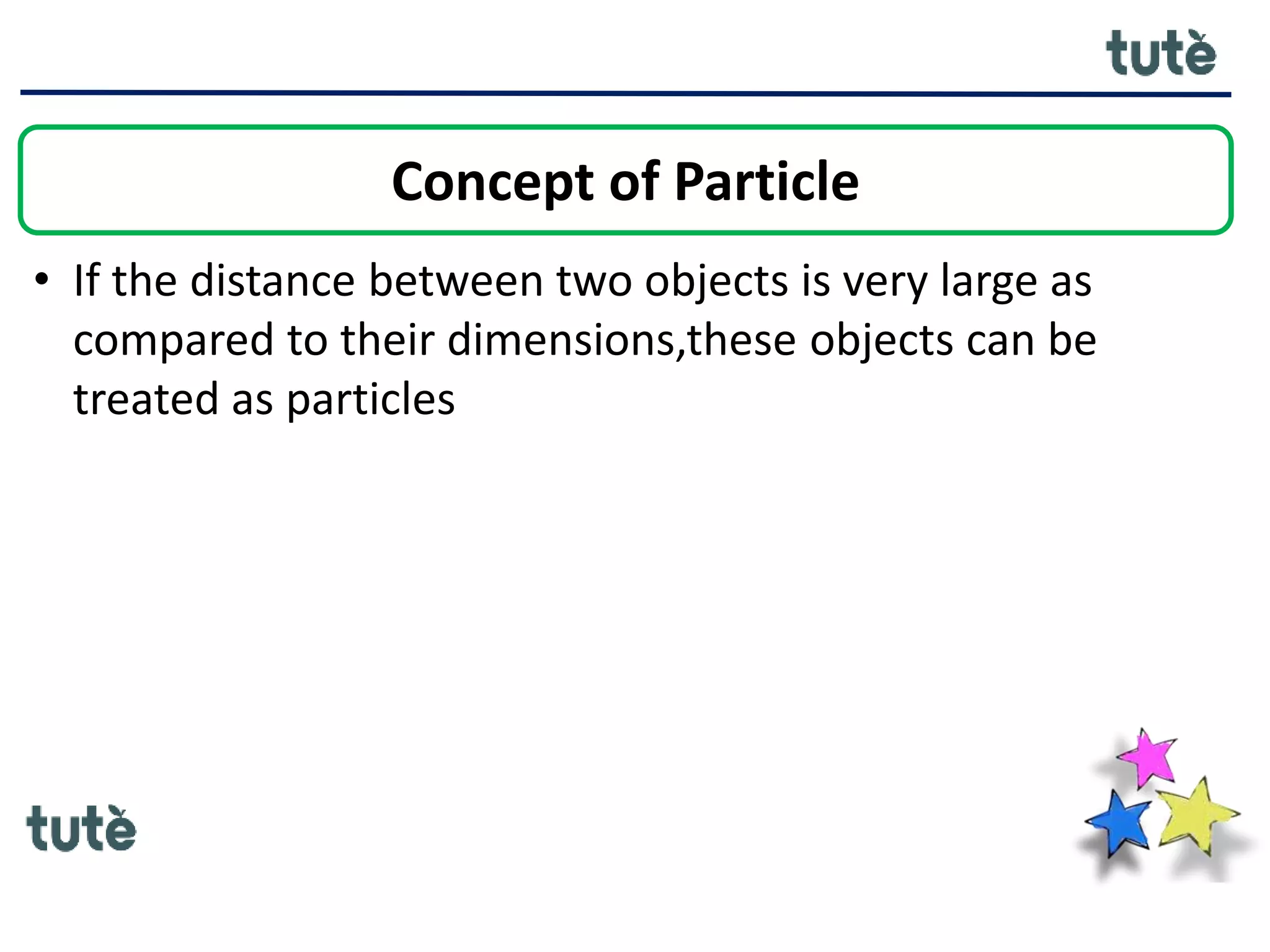 • If the distance between two objects is very large as
compared to their dimensions,these objects can be
treated as particles
Concept of Particle
 