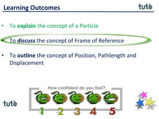 Learning Outcomes
• To explain the concept of a Particle
• To discuss the concept of Frame of Reference
• To outline the concept of Position, Pathlength and
Displacement
How confident do you feel?
 