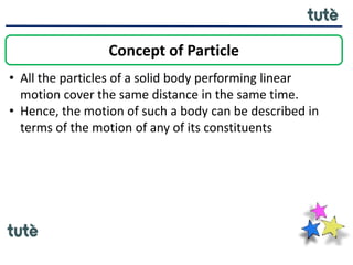 • All the particles of a solid body performing linear
motion cover the same distance in the same time.
• Hence, the motion of such a body can be described in
terms of the motion of any of its constituents
Concept of Particle
 