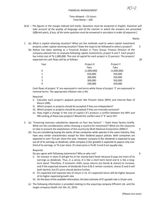 FINANCIAL MANAGEMENT
Time allowed – 2½ hours
Total Marks – 100
[N.B. – The figures in the margin indicate full marks. Questions must be answered in English. Examiner will
take account of the quality of language and of the manner in which the answers are presented.
Different parts, if any, of the same question must be answered in one place in order of sequence.]
Marks
1. (a) What is capital rationing situation? What are the methods used to select capital investment
projects under capital rationing situation? State the steps to be followed to select a project? 5
(b) Raihan has been working as a Financial Analyst in Trans Group. Finance Director of the
company advised him to evaluate following capital investments, project X and Y. Each project
has initial cost of Tk.1,000,000. The cost of capital for each project is 15 percent. The projects’
expected net cash flows will be as follows: 20
Year Project X Project Y
Taka Taka
0 (1,000,000) (1,000,000)
1 650,000 350,000
2 300,000 350,000
3 300,000 350,000
4 100,000 350,000
Cash flows of project `X’ are expressed in real terms while those of project `Y’ are expressed in
nominal terms. The appropriate inflation rate is 4%.
Required:
i) Calculate each project’s payback period, Net Present Value (NPV) and Internal Rate of
Return (IRR).
ii) Which project or projects should be accepted if they are independent?
iii) Which project or projects should be accepted if they are mutually exclusive?
iv) How might a change in the cost of capital (`K’) produce a conflict between the NPV and
IRR ranking of these two projects? Would this conflict exist if `K’ were 5%?
2. (a) “Financing overseas subsidiaries depends on four key factors” – State those factors briefly.
What are the considerations while choosing a country for investment? What are the measures
to take to prevent the exploitation of the country by Multi National Corporation (MNC)? 5
(b) You are considering buying the stocks of two companies while operate in the same industry; they
have very similar characteristics except for their dividend payout policies. Both companies are
expected to earn Tk.6 per share this year. However company D (for dividend) is expected to pay
out all of its earnings as dividends, while company G (for growth) is expected to payout only one-
third of its earnings, or Tk.2 per share. D’s share price is Tk.40. G and D are equally risky.
Required:
Do you agree with following statements? Why or why not? 6
i) An investor in share D will get his or her money back faster because D pays out more of its
earnings as dividends. Thus, in a sense, D is like a short-term bond and G is like a long-
term bond. Therefore, if economic shifts cause returns (on bonds & shares) to increase,
and if the expected streams of dividends from D & G remain constant, shares D and G will
both decline, but D’s price should decline further.
ii) D’s expected and required rate of return is 15. G’s expected return will be higher because
of its higher expected growth rate.
iii) On the basis of the available information, the best estimate of G’s growth rate is 10 per cent.
(c) The following information is provided relating to the acquiring company Efficient Ltd. and the
target company Health Ltd: Dec 31, 2010:
[Please turn over]
 