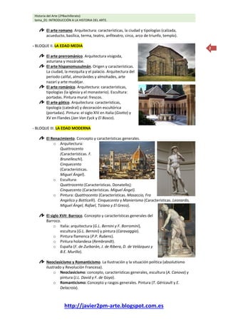Historia del Arte (2ºBachillerato)
tema_01: INTRODUCCIÓN A LA HISTORIA DEL ARTE.
http://javier2pm-arte.blogspot.com.es
2
El arte romano. Arquitectura: características, la ciudad y tipologías (calzada,
acueducto, basílica, terma, teatro, anfiteatro, circo, arco de triunfo, templo).
- BLOQUE II. LA EDAD MEDIA
El arte prerrománico. Arquitectura visigoda,
asturiana y mozárabe.
El arte hispanomusulmán. Origen y características.
La ciudad, la mezquita y el palacio. Arquitectura del
periodo califal, almorávides y almohades, arte
nazarí y arte mudéjar.
El arte románico. Arquitectura: características,
tipologías (la iglesia y el monasterio). Escultura:
portadas. Pintura mural: frescos.
El arte gótico. Arquitectura: características,
tipología (catedral) y decoración escultórica
(portadas). Pintura: el siglo XIV en Italia (Giotto) y
XV en Flandes (Jan Van Eyck y El Bosco).
- BLOQUE III. LA EDAD MODERNA
El Renacimiento. Concepto y características generales.
o Arquitectura:
Quattrocento
(Características. F.
Brunelleschi).
Cinquecento
(Características.
Miguel Ángel).
o Escultura:
Quattrocento (Características. Donatello);
Cinquecento (Características. Miguel Ángel).
o Pintura: Quattrocento (Características. Masaccio, Fra
Angelico y Botticelli). Cinquecento y Manierismo (Características. Leonardo,
Miguel Ángel, Rafael, Tiziano y El Greco).
El siglo XVII: Barroco. Concepto y características generales del
Barroco.
o Italia: arquitectura (G.L. Bernini y F. Borromini),
escultura (G.L. Bernini) y pintura (Caravaggio).
o Pintura flamenca (P.P. Rubens).
o Pintura holandesa (Rembrandt).
o España (F. de Zurbarán, J. de Ribera, D. de Velázquez y
B.E. Murillo).
Neoclasicismo y Romanticismo. La Ilustración y la situación política (absolutismo
ilustrado y Revolución Francesa).
o Neoclasicismo: concepto, características generales, escultura (A. Canova) y
pintura (J.L. David y F. de Goya).
o Romanticismo: Concepto y rasgos generales. Pintura (T. Géricault y E.
Delacroix).
 