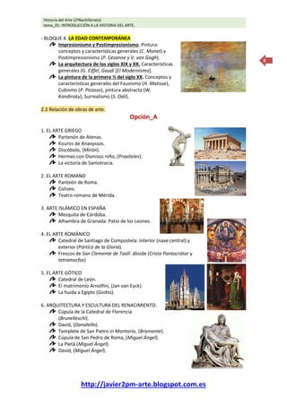 Historia del Arte (2ºBachillerato)
tema_01: INTRODUCCIÓN A LA HISTORIA DEL ARTE.
http://javier2pm-arte.blogspot.com.es
3
- BLOQUE 4. LA EDAD CONTEMPORÁNEA
Impresionismo y Postimpresionismo. Pintura:
conceptos y características generales (C. Monet) y
Postimpresionismo (P. Cézanne y V. van Gogh).
La arquitectura de los siglos XIX y XX. Características
generales (G. Eiffel, Gaudí [El Modernismo].
La pintura de la primera ½ del siglo XX. Conceptos y
características generales del Fauvismo (H. Matisse),
Cubismo (P. Picasso), pintura abstracta (W.
Kandinsky), Surrealismo (S. Dalí).
2.2 Relación de obras de arte.
Opción_A
1. EL ARTE GRIEGO
Partenón de Atenas.
Kouros de Anavyssos.
Discóbolo, (Mirón).
Hermes con Dionisos niño, (Praxíteles).
La victoria de Samotracia.
2. EL ARTE ROMANO
Panteón de Roma.
Coliseo.
Teatro romano de Mérida.
3. ARTE ISLÁMICO EN ESPAÑA
Mezquita de Córdoba.
Alhambra de Granada: Patio de los Leones.
4. EL ARTE ROMÁNICO
Catedral de Santiago de Compostela: interior (nave central) y
exterior (Pórtico de la Gloria).
Frescos de San Clemente de Taüll: ábside (Cristo Pantocrátor y
tetramorfos)
5. EL ARTE GÓTICO
Catedral de León.
El matrimonio Arnolfini, (Jan van Eyck).
La huida a Egipto (Giotto).
6. ARQUITECTURA Y ESCULTURA DEL RENACIMIENTO.
Cúpula de la Catedral de Florencia
(Brunelleschi).
David, (Donatello).
Templete de San Pietro in Montorio, (Bramante).
Cúpula de San Pedro de Roma, (Miguel Ángel).
La Pietá (Miguel Ángel).
David, (Miguel Ángel).
 