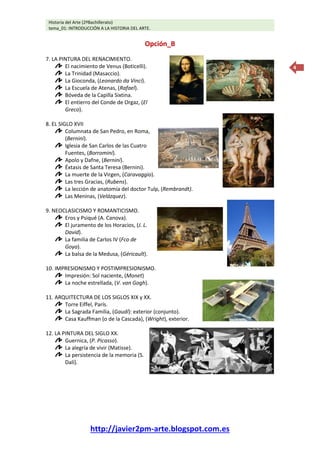 Historia del Arte (2ºBachillerato)
tema_01: INTRODUCCIÓN A LA HISTORIA DEL ARTE.
http://javier2pm-arte.blogspot.com.es
4
Opción_B
7. LA PINTURA DEL RENACIMIENTO.
El nacimiento de Venus (Boticelli).
La Trinidad (Masaccio).
La Gioconda, (Leonardo da Vinci).
La Escuela de Atenas, (Rafael).
Bóveda de la Capilla Sixtina.
El entierro del Conde de Orgaz, (El
Greco).
8. EL SIGLO XVII
Columnata de San Pedro, en Roma,
(Bernini).
Iglesia de San Carlos de las Cuatro
Fuentes, (Borromini).
Apolo y Dafne, (Bernini).
Éxtasis de Santa Teresa (Bernini).
La muerte de la Virgen, (Caravaggio).
Las tres Gracias, (Rubens).
La lección de anatomía del doctor Tulp, (Rembrandt).
Las Meninas, (Velázquez).
9. NEOCLASICISMO Y ROMANTICISMO.
Eros y Psiqué (A. Canova).
El juramento de los Horacios, (J. L.
David).
La familia de Carlos IV (Fco de
Goya).
La balsa de la Medusa, (Géricault).
10. IMPRESIONISMO Y POSTIMPRESIONISMO.
Impresión: Sol naciente, (Monet)
La noche estrellada, (V. van Gogh).
11. ARQUITECTURA DE LOS SIGLOS XIX y XX.
Torre Eiffel, París.
La Sagrada Familia, (Gaudí): exterior (conjunto).
Casa Kauffman (o de la Cascada), (Wright), exterior.
12. LA PINTURA DEL SIGLO XX.
Guernica, (P. Picasso).
La alegría de vivir (Matisse).
La persistencia de la memoria (S.
Dalí).
 