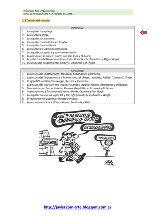 Historia del Arte (2ºBachillerato)
tema_01: INTRODUCCIÓN A LA HISTORIA DEL ARTE.
http://javier2pm-arte.blogspot.com.es
5
2.3 División del temario.
OPCIÓN A:
1. La arquitectura griega.
2. La escultura griega.
3. La arquitectura romana.
4. La arquitectura islámica en España.
5. La arquitectura románica.
6. La escultura y la pintura románicas.
7. La arquitectura gótica y su ornamentación.
8. La pintura en el Gótico: Giotto, Jan Van Eyck y El Bosco.
9. Arquitectura del Renacimiento en Italia: Brunelleschi, Bramante y Miguel Ángel.
10. Escultura del Renacimiento: Ghiberti, Donatello y M. Ángel.
OPCIÓN B:
1. La pintura del Quattrocento: Masaccio, Fra Angélico y Botticelli.
2. La pintura del Cinquecento y el Manierismo: M. Ángel, Leonardo, Rafael, Tiziano y El Greco.
3. El siglo XVII en Italia: Caravaggio, Bernini y Borromini.
4. La pintura del siglo XVII en Flandes, Holanda y España: Rubens, Rembrandt y Velázquez.
5. Neoclasicismo y Romanticismo: Canova, David, Goya, Gericault y Delacroix.
6. Impresionismo y Postimpresionismo: Monet, Cézanne y Van Gogh.
7. La arquitectura de los siglos XIX y XX: Eiffel, Gaudí, Le Corbusier y Wrigth.
8. El Fauvismo y el Cubismo: Matisse y Picasso.
9. La pintura abstracta y el Surrealismo: Kandinsky y Dalí.
 