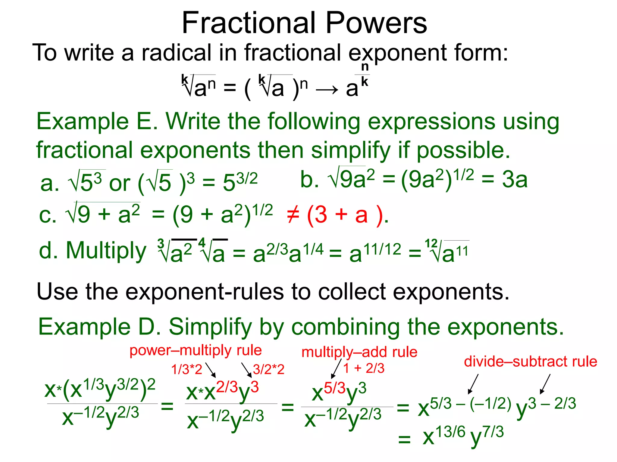 Fractional Powers
x*(x1/3y3/2)2
x–1/2y2/3 =
x*x2/3y3
x–1/2y2/3 = x–1/2y2/3 =
x5/3y3
x5/3 – (–1/2) y3 – 2/3
= x13/6 y7/3
Example D. Simplify by combining the exponents.
power–multiply rule
1/3*2 3/2*2
multiply–add rule
1 + 2/3 divide–subtract rule
To write a radical in fractional exponent form:
an = ( a )n → a
k k k
n
Example E. Write the following expressions using
fractional exponents then simplify if possible.
a2 a = a2/3a1/4 = a11/12 = a11
3 4 12
c. 9 + a2 = (9 + a2)1/2 ≠ (3 + a ).
a. 53 or (5 )3 = 53/2 b. 9a2 = (9a2)1/2 = 3a
d. Multiply
Use the exponent-rules to collect exponents.
 